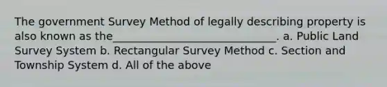 The government Survey Method of legally describing property is also known as the______________________________. a. Public Land Survey System b. Rectangular Survey Method c. Section and Township System d. All of the above