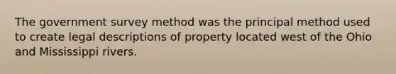 The government survey method was the principal method used to create legal descriptions of property located west of the Ohio and Mississippi rivers.