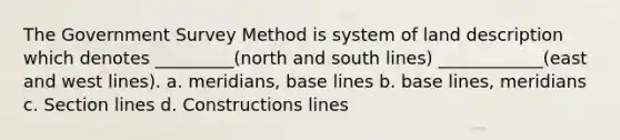 The Government Survey Method is system of land description which denotes _________(north and south lines) ____________(east and west lines). a. meridians, base lines b. base lines, meridians c. Section lines d. Constructions lines