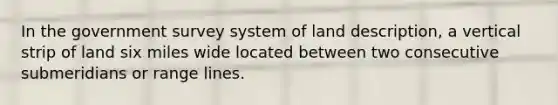 In the government survey system of land description, a vertical strip of land six miles wide located between two consecutive submeridians or range lines.