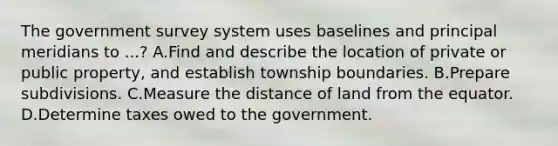 The government survey system uses baselines and principal meridians to ...? A.Find and describe the location of private or public property, and establish township boundaries. B.Prepare subdivisions. C.Measure the distance of land from the equator. D.Determine taxes owed to the government.