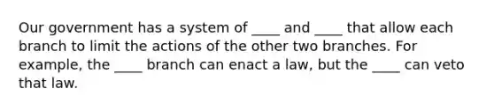 Our government has a system of ____ and ____ that allow each branch to limit the actions of the other two branches. For example, the ____ branch can enact a law, but the ____ can veto that law.