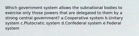 Which government system allows the subnational bodies to exercise only those powers that are delegated to them by a strong central government? a.Cooperative system b.Unitary system c.Plutocratic system d.Confederal system e.Federal system