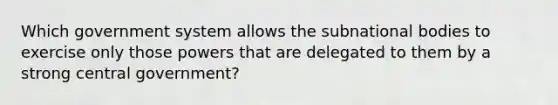 Which government system allows the subnational bodies to exercise only those powers that are delegated to them by a strong central government?