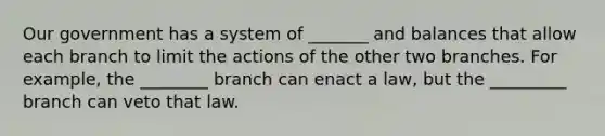 Our government has a system of _______ and balances that allow each branch to limit the actions of the other two branches. For example, the ________ branch can enact a law, but the _________ branch can veto that law.