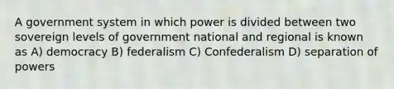 A government system in which power is divided between two sovereign levels of government national and regional is known as A) democracy B) federalism C) Confederalism D) separation of powers