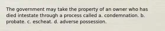 The government may take the property of an owner who has died intestate through a process called a. condemnation. b. probate. c. escheat. d. adverse possession.