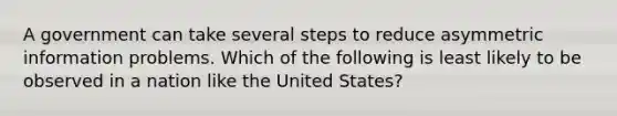 A government can take several steps to reduce asymmetric information problems. Which of the following is least likely to be observed in a nation like the United​ States?