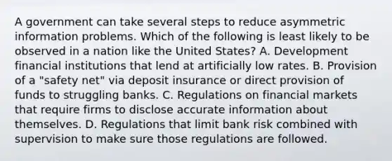 A government can take several steps to reduce asymmetric information problems. Which of the following is least likely to be observed in a nation like the United​ States? A. Development financial institutions that lend at artificially low rates. B. Provision of a​ "safety net" via deposit insurance or direct provision of funds to struggling banks. C. Regulations on financial markets that require firms to disclose accurate information about themselves. D. Regulations that limit bank risk combined with supervision to make sure those regulations are followed.