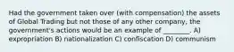 Had the government taken over (with compensation) the assets of Global Trading but not those of any other company, the government's actions would be an example of ________. A) expropriation B) nationalization C) confiscation D) communism