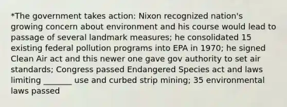 *The government takes action: Nixon recognized nation's growing concern about environment and his course would lead to passage of several landmark measures; he consolidated 15 existing federal pollution programs into EPA in 1970; he signed Clean Air act and this newer one gave gov authority to set air standards; Congress passed Endangered Species act and laws limiting _______ use and curbed strip mining; 35 environmental laws passed