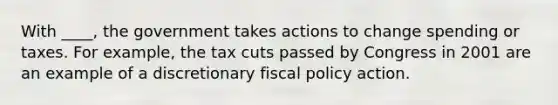 With ____, the government takes actions to change spending or taxes. For example, the tax cuts passed by Congress in 2001 are an example of a discretionary fiscal policy action.