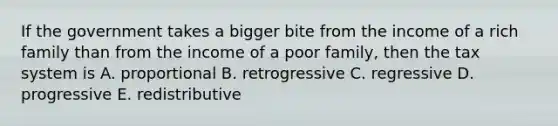 If the government takes a bigger bite from the income of a rich family than from the income of a poor family, then the tax system is A. proportional B. retrogressive C. regressive D. progressive E. redistributive