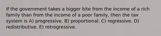 If the government takes a bigger bite from the income of a rich family than from the income of a poor family, then the tax system is A) progressive. B) proportional. C) regressive. D) redistributive. E) retrogressive.