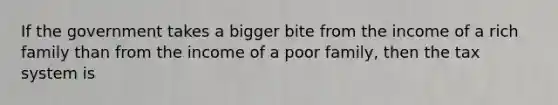 If the government takes a bigger bite from the income of a rich family than from the income of a poor family, then the tax system is