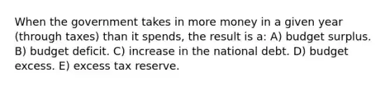 When the government takes in more money in a given year (through taxes) than it spends, the result is a: A) budget surplus. B) budget deficit. C) increase in the national debt. D) budget excess. E) excess tax reserve.