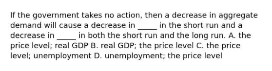 If the government takes no action, then a decrease in aggregate demand will cause a decrease in _____ in the short run and a decrease in _____ in both the short run and the long run. A. the price level; real GDP B. real GDP; the price level C. the price level; unemployment D. unemployment; the price level