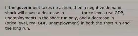 If the government takes no action, then a negative demand shock will cause a decrease in ________ (price level, real GDP, unemployment) in the short run only, and a decrease in _________ (price level, real GDP, unemployment) in both the short run and the long run.