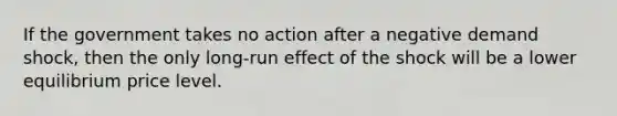 If the government takes no action after a negative demand shock, then the only long-run effect of the shock will be a lower equilibrium price level.