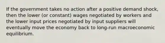 If the government takes no action after a positive demand shock, then the lower (or constant) wages negotiated by workers and the lower input prices negotiated by input suppliers will eventually move the economy back to long-run macroeconomic equilibrium.