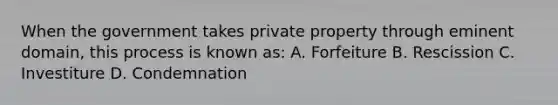 When the government takes private property through eminent domain, this process is known as: A. Forfeiture B. Rescission C. Investiture D. Condemnation