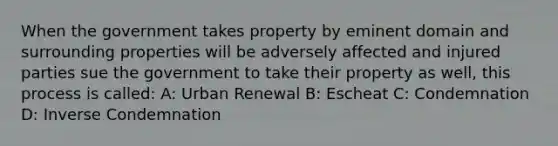 When the government takes property by eminent domain and surrounding properties will be adversely affected and injured parties sue the government to take their property as well, this process is called: A: Urban Renewal B: Escheat C: Condemnation D: Inverse Condemnation