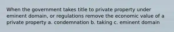 When the government takes title to private property under eminent domain, or regulations remove the economic value of a private property a. condemnation b. taking c. eminent domain