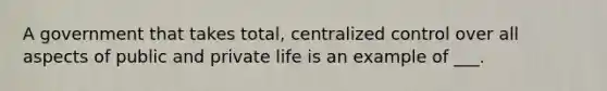 A government that takes total, centralized control over all aspects of public and private life is an example of ___.