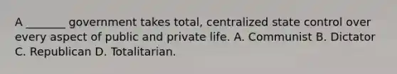 A _______ government takes total, centralized state control over every aspect of public and private life. A. Communist B. Dictator C. Republican D. Totalitarian.