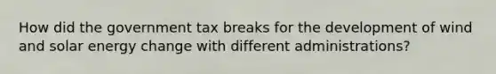 How did the government tax breaks for the development of wind and solar energy change with different administrations?