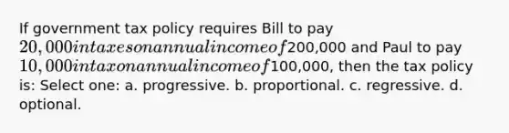 If government tax policy requires Bill to pay 20,000 in taxes on annual income of200,000 and Paul to pay 10,000 in tax on annual income of100,000, then the tax policy is: Select one: a. progressive. b. proportional. c. regressive. d. optional.