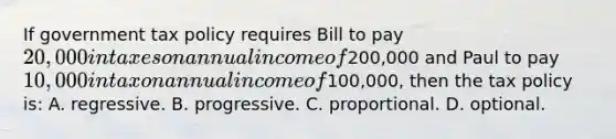 If government tax policy requires Bill to pay 20,000 in taxes on annual income of200,000 and Paul to pay 10,000 in tax on annual income of100,000, then the tax policy is: A. regressive. B. progressive. C. proportional. D. optional.