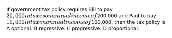 If government tax policy requires Bill to pay 20,000 in taxes on annual income of200,000 and Paul to pay 10,000 in tax on annual income of100,000, then the tax policy is A optional. B regressive. C progressive. D proportional.