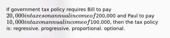 If government tax policy requires Bill to pay 20,000 in taxes on annual income of200,000 and Paul to pay 10,000 in tax on annual income of100,000, then the tax policy is: regressive. progressive. proportional. optional.