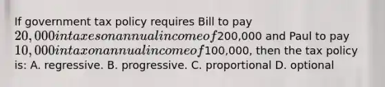 If government tax policy requires Bill to pay 20,000 in taxes on annual income of200,000 and Paul to pay 10,000 in tax on annual income of100,000, then the tax policy is: A. regressive. B. progressive. C. proportional D. optional