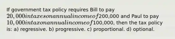 If government tax policy requires Bill to pay 20,000 in taxes on annual income of200,000 and Paul to pay 10,000 in tax on annual income of100,000, then the tax policy is: a) regressive. b) progressive. c) proportional. d) optional.