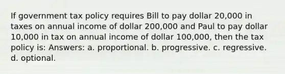 If government tax policy requires Bill to pay dollar 20,000 in taxes on annual income of dollar 200,000 and Paul to pay dollar 10,000 in tax on annual income of dollar 100,000, then the tax policy is: Answers: a. proportional. b. progressive. c. regressive. d. optional.