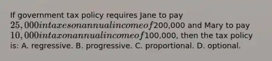 If government tax policy requires Jane to pay 25,000 in taxes on annual income of200,000 and Mary to pay 10,000 in tax on annual income of100,000, then the tax policy is: A. regressive. B. progressive. C. proportional. D. optional.