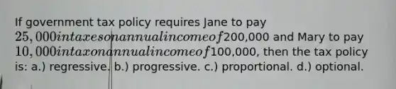 If government tax policy requires Jane to pay 25,000 in taxes on annual income of200,000 and Mary to pay 10,000 in tax on annual income of100,000, then the tax policy is: a.) regressive. b.) progressive. c.) proportional. d.) optional.