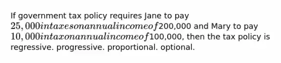 If government tax policy requires Jane to pay 25,000 in taxes on annual income of200,000 and Mary to pay 10,000 in tax on annual income of100,000, then the tax policy is regressive. progressive. proportional. optional.