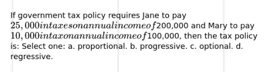 If government tax policy requires Jane to pay 25,000 in taxes on annual income of200,000 and Mary to pay 10,000 in tax on annual income of100,000, then the tax policy is: Select one: a. proportional. b. progressive. c. optional. d. regressive.