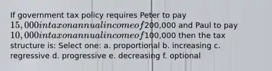 If government tax policy requires Peter to pay 15,000 in tax on annual income of200,000 and Paul to pay 10,000 in tax on annual income of100,000 then the tax structure is: Select one: a. proportional b. increasing c. regressive d. progressive e. decreasing f. optional