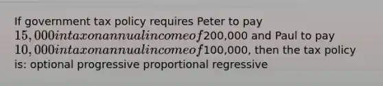 If government tax policy requires Peter to pay 15,000 in tax on annual income of200,000 and Paul to pay 10,000 in tax on annual income of100,000, then the tax policy is: optional progressive proportional regressive