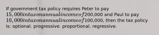 If government tax policy requires Peter to pay 15,000 in tax on annual income of200,000 and Paul to pay 10,000 in tax on annual income of100,000, then the tax policy is: optional. progressive. proportional. regressive.