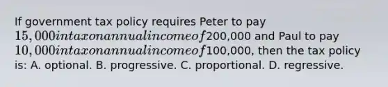 If government tax policy requires Peter to pay 15,000 in tax on annual income of200,000 and Paul to pay 10,000 in tax on annual income of100,000, then the tax policy is: A. optional. B. progressive. C. proportional. D. regressive.