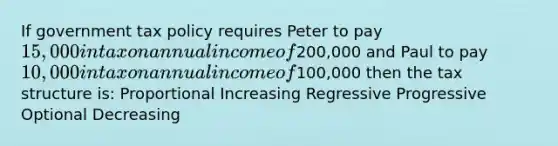 If government tax policy requires Peter to pay 15,000 in tax on annual income of200,000 and Paul to pay 10,000 in tax on annual income of100,000 then the tax structure is: Proportional Increasing Regressive Progressive Optional Decreasing