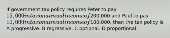 If government tax policy requires Peter to pay 15,000 in tax on annual income of200,000 and Paul to pay 10,000 in tax on annual income of100,000, then the tax policy is A progressive. B regressive. C optional. D proportional.