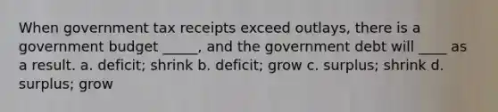 When government tax receipts exceed outlays, there is a government budget _____, and the government debt will ____ as a result. a. deficit; shrink b. deficit; grow c. surplus; shrink d. surplus; grow