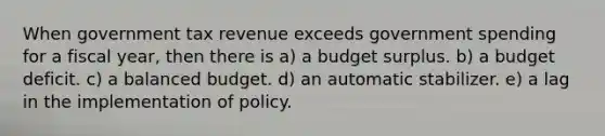 When government tax revenue exceeds government spending for a fiscal year, then there is a) a budget surplus. b) a budget deficit. c) a balanced budget. d) an automatic stabilizer. e) a lag in the implementation of policy.