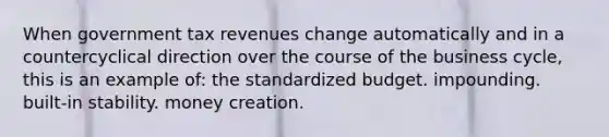 When government tax revenues change automatically and in a countercyclical direction over the course of the business cycle, this is an example of: the standardized budget. impounding. built-in stability. money creation.